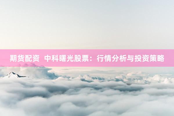 期货配资  中科曙光股票：行情分析与投资策略