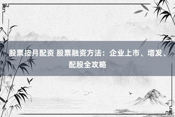 股票按月配资 股票融资方法：企业上市、增发、配股全攻略
