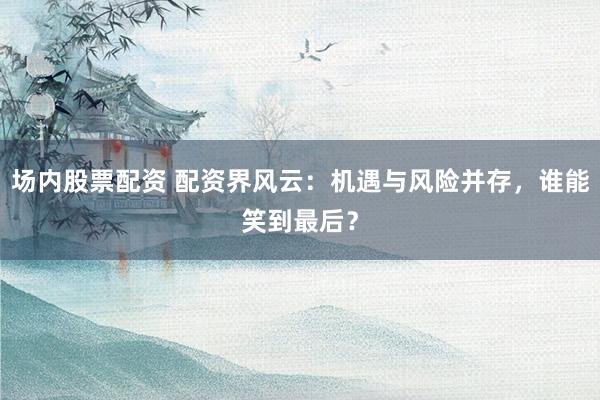 场内股票配资 配资界风云：机遇与风险并存，谁能笑到最后？