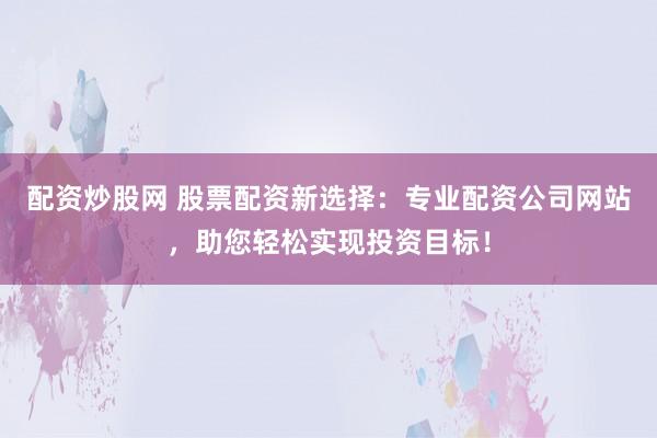 配资炒股网 股票配资新选择：专业配资公司网站，助您轻松实现投资目标！