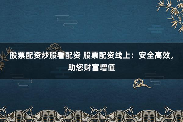 股票配资炒股看配资 股票配资线上：安全高效，助您财富增值