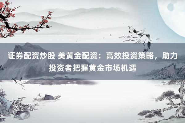 证券配资炒股 美黄金配资:高效投资策略,助力投资者把握黄金市场机遇