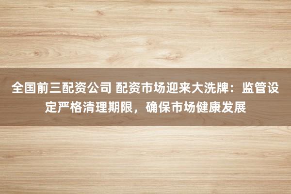 全国前三配资公司 配资市场迎来大洗牌：监管设定严格清理期限，确保市场健康发展