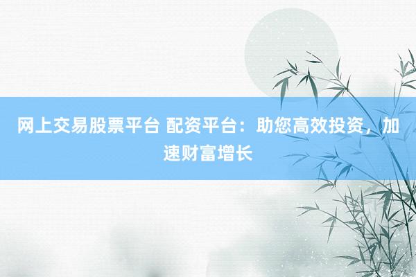 网上交易股票平台 配资平台:助您高效投资,加速财富增长