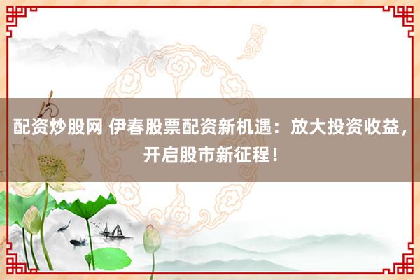配资炒股网 伊春股票配资新机遇:放大投资收益,开启股市新征程!
