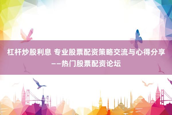杠杆炒股利息 专业股票配资策略交流与心得分享——热门股票配资论坛