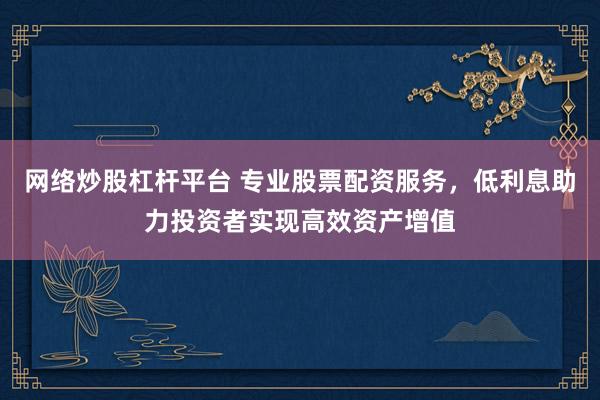 网络炒股杠杆平台 专业股票配资服务,低利息助力投资者实现高效资产增值