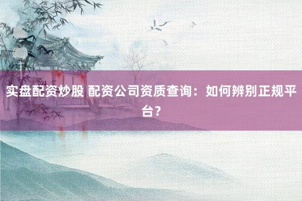 实盘配资炒股 配资公司资质查询:如何辨别正规平台?