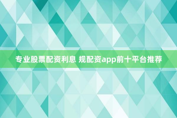 专业股票配资利息 规配资app前十平台推荐