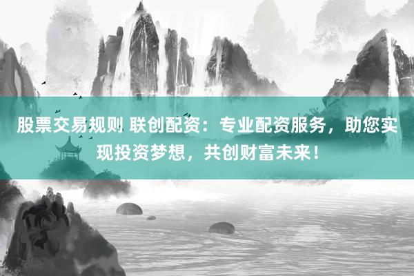 股票交易规则 联创配资:专业配资服务,助您实现投资梦想,共创财富未来!