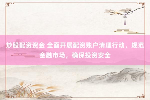 炒股配资资金 全面开展配资账户清理行动,规范金融市场,确保投资安全