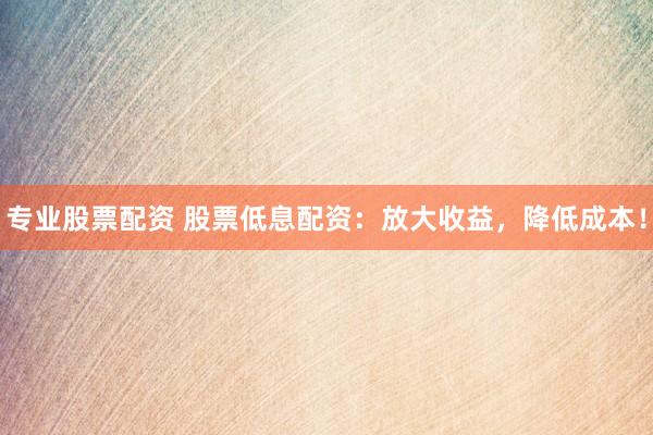 专业股票配资 股票低息配资：放大收益，降低成本！