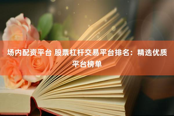 场内配资平台 股票杠杆交易平台排名：精选优质平台榜单