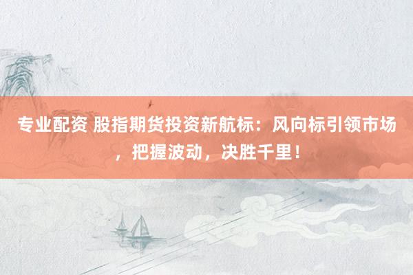 专业配资 股指期货投资新航标：风向标引领市场，把握波动，决胜千里！