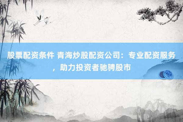 股票配资条件 青海炒股配资公司：专业配资服务，助力投资者驰骋股市