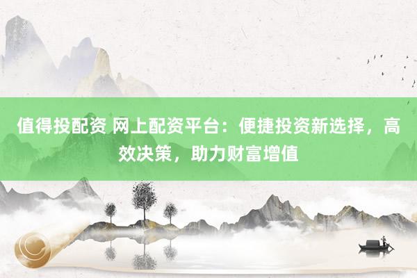 值得投配资 网上配资平台:便捷投资新选择,高效决策,助力财富增值