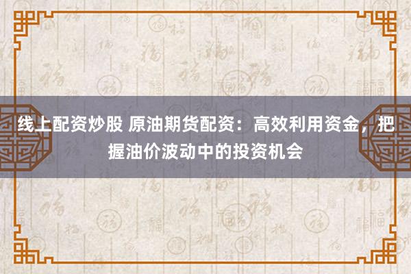 线上配资炒股 原油期货配资:高效利用资金,把握油价波动中的投资机会