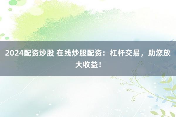 2024配资炒股 在线炒股配资：杠杆交易，助您放大收益！