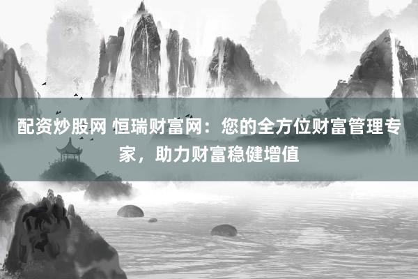 配资炒股网 恒瑞财富网：您的全方位财富管理专家，助力财富稳健增值