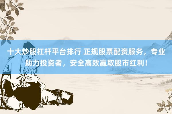 十大炒股杠杆平台排行 正规股票配资服务，专业助力投资者，安全高效赢取股市红利！