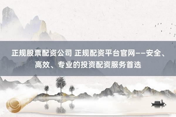 正规股票配资公司 正规配资平台官网——安全、高效、专业的投资配资服务首选
