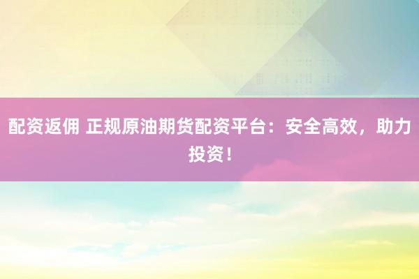 配资返佣 正规原油期货配资平台：安全高效，助力投资！