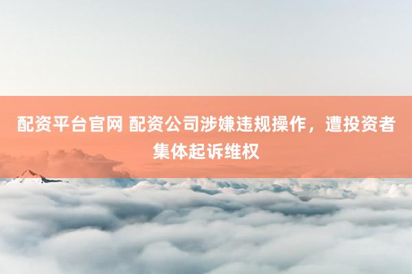 配资平台官网 配资公司涉嫌违规操作,遭投资者集体起诉维权