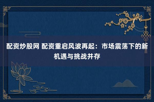 配资炒股网 配资重启风波再起：市场震荡下的新机遇与挑战并存