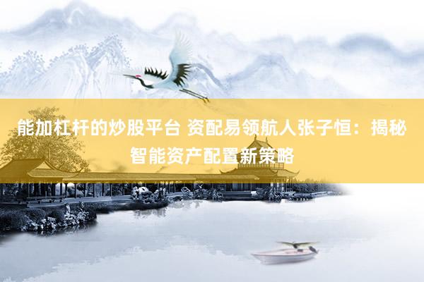 能加杠杆的炒股平台 资配易领航人张子恒：揭秘智能资产配置新策略