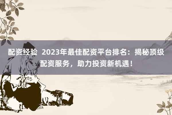 配资经验  2023年最佳配资平台排名：揭秘顶级配资服务，助力投资新机遇！