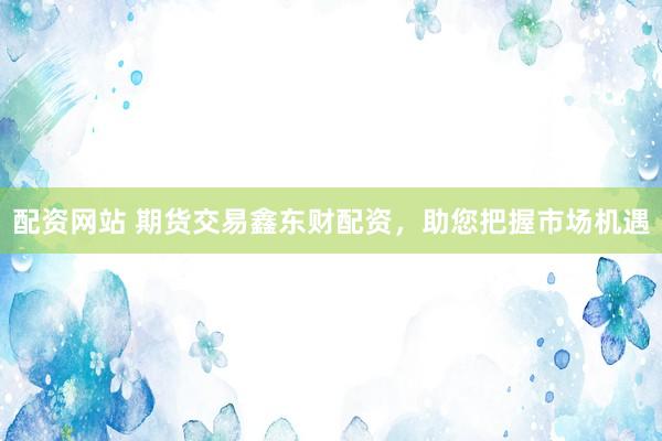 配资网站 期货交易鑫东财配资，助您把握市场机遇