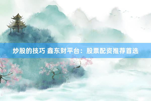 炒股的技巧 鑫东财平台：股票配资推荐首选