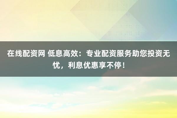 在线配资网 低息高效:专业配资服务助您投资无忧,利息优惠享不停!