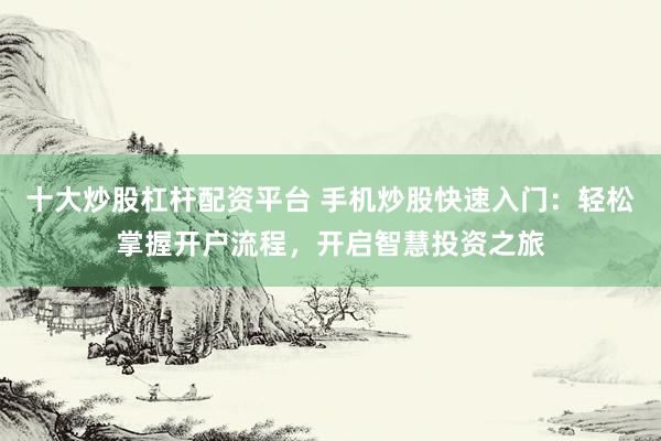 十大炒股杠杆配资平台 手机炒股快速入门：轻松掌握开户流程，开启智慧投资之旅