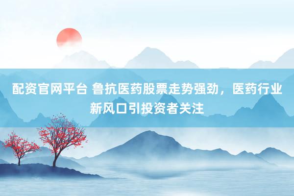 配资官网平台 鲁抗医药股票走势强劲，医药行业新风口引投资者关注