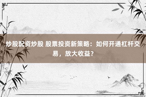 炒股配资炒股 股票投资新策略：如何开通杠杆交易，放大收益？