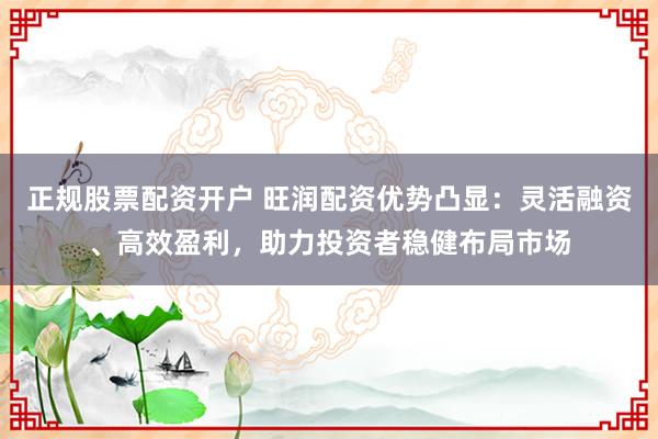 正规股票配资开户 旺润配资优势凸显：灵活融资、高效盈利，助力投资者稳健布局市场