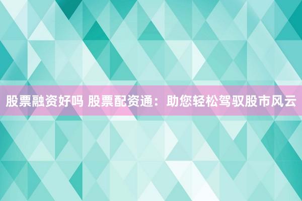 股票融资好吗 股票配资通:助您轻松驾驭股市风云