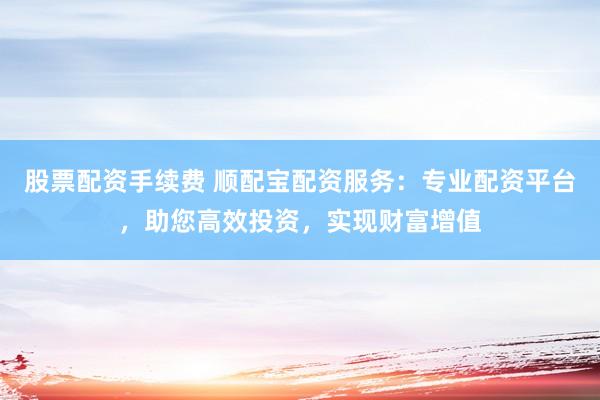 股票配资手续费 顺配宝配资服务：专业配资平台，助您高效投资，实现财富增值