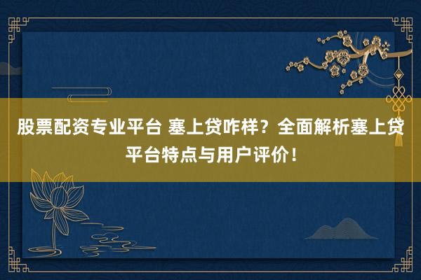 股票配资专业平台 塞上贷咋样？全面解析塞上贷平台特点与用户评价！