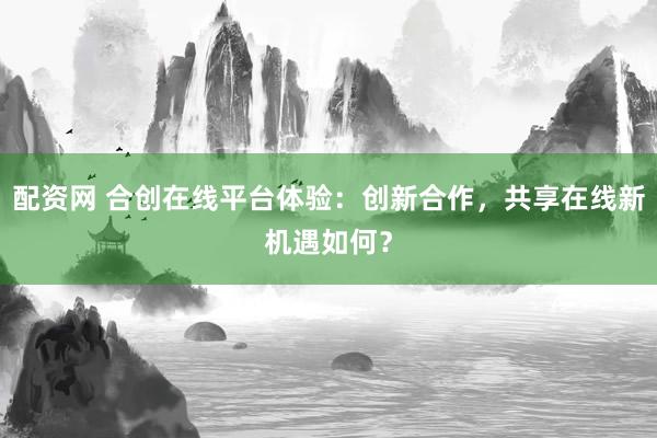 配资网 合创在线平台体验：创新合作，共享在线新机遇如何？