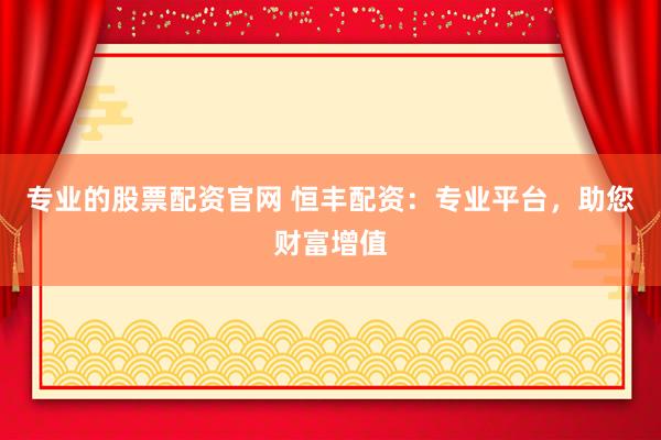 专业的股票配资官网 恒丰配资：专业平台，助您财富增值