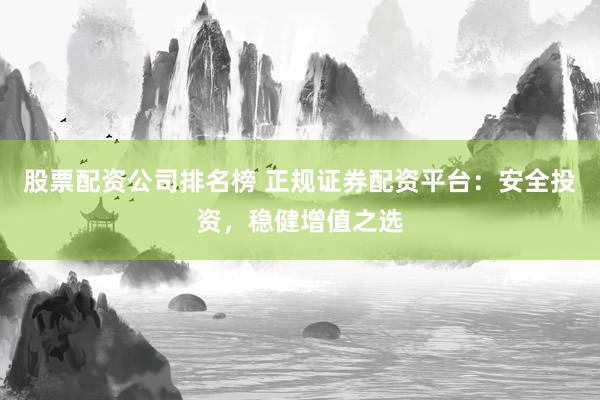 股票配资公司排名榜 正规证券配资平台：安全投资，稳健增值之选