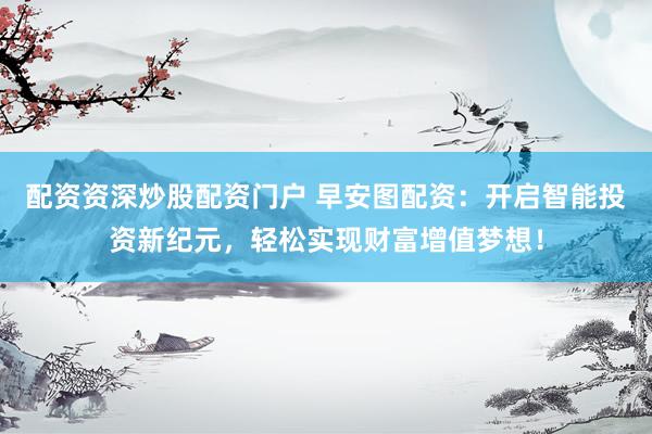 配资资深炒股配资门户 早安图配资：开启智能投资新纪元，轻松实现财富增值梦想！