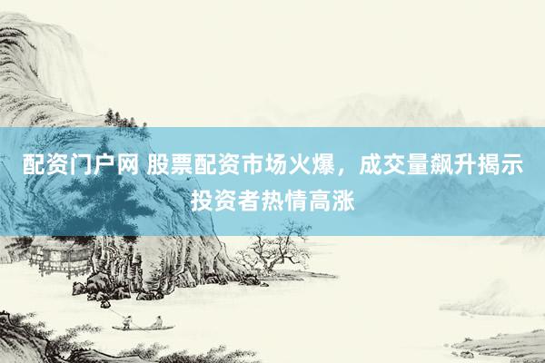配资门户网 股票配资市场火爆，成交量飙升揭示投资者热情高涨
