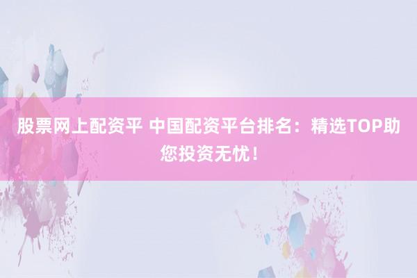 股票网上配资平 中国配资平台排名:精选TOP助您投资无忧!