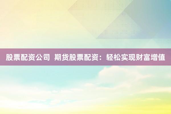 股票配资公司  期货股票配资：轻松实现财富增值