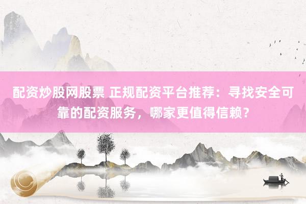 配资炒股网股票 正规配资平台推荐：寻找安全可靠的配资服务，哪家更值得信赖？
