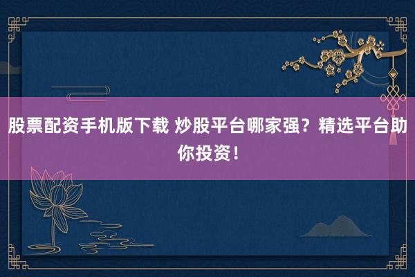 股票配资手机版下载 炒股平台哪家强？精选平台助你投资！