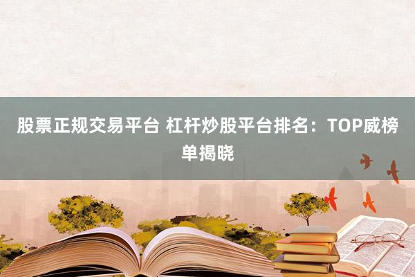 股票正规交易平台 杠杆炒股平台排名：TOP威榜单揭晓